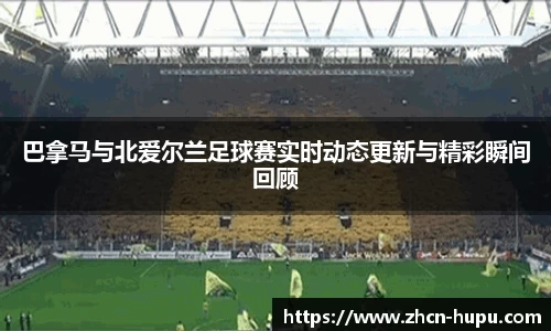 巴拿马与北爱尔兰足球赛实时动态更新与精彩瞬间回顾