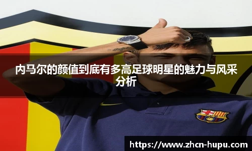 内马尔的颜值到底有多高足球明星的魅力与风采分析